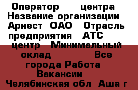 Оператор Call-центра › Название организации ­ Арнест, ОАО › Отрасль предприятия ­ АТС, call-центр › Минимальный оклад ­ 21 000 - Все города Работа » Вакансии   . Челябинская обл.,Аша г.